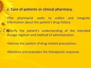 2. Care of patients or clinical pharmacy.
•The pharmacist seeks to collect and integrate
information about the patient’s drug history.
•Clarify the patient’s understanding of the intended
dosage regimen and method of administration.
•Advises the patient of drug-related precautions.
•Monitors and evaluates the therapeutic response.
 