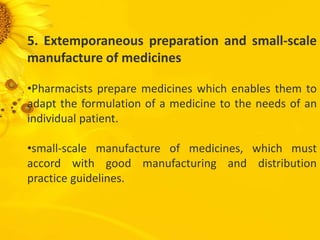 5. Extemporaneous preparation and small-scale
manufacture of medicines
•Pharmacists prepare medicines which enables them to
adapt the formulation of a medicine to the needs of an
individual patient.
•small-scale manufacture of medicines, which must
accord with good manufacturing and distribution
practice guidelines.
 
