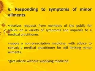 6. Responding to symptoms of minor
ailments
•receives requests from members of the public for
advice on a variety of symptoms and inquiries to a
medical practitioner.
•supply a non-prescription medicine, with advice to
consult a medical practitioner for self limiting minor
ailments.
•give advice without supplying medicine.
 