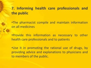 7. Informing health care professionals and
the public
•The pharmacist compile and maintain information
on all medicines
•Provide this information as necessary to other
health care professionals and to patients
•Use it in promoting the rational use of drugs, by
providing advice and explanations to physicians and
to members of the public.
 