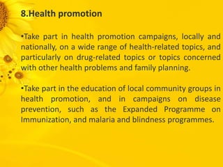 8.Health promotion
•Take part in health promotion campaigns, locally and
nationally, on a wide range of health-related topics, and
particularly on drug-related topics or topics concerned
with other health problems and family planning.
•Take part in the education of local community groups in
health promotion, and in campaigns on disease
prevention, such as the Expanded Programme on
Immunization, and malaria and blindness programmes.
 