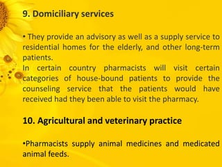 9. Domiciliary services
• They provide an advisory as well as a supply service to
residential homes for the elderly, and other long-term
patients.
In certain country pharmacists will visit certain
categories of house-bound patients to provide the
counseling service that the patients would have
received had they been able to visit the pharmacy.
10. Agricultural and veterinary practice
•Pharmacists supply animal medicines and medicated
animal feeds.
 