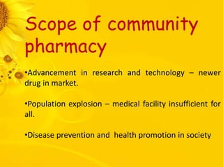 Scope of community
pharmacy
•Advancement in research and technology – newer
drug in market.
•Population explosion – medical facility insufficient for
all.
•Disease prevention and health promotion in society
 