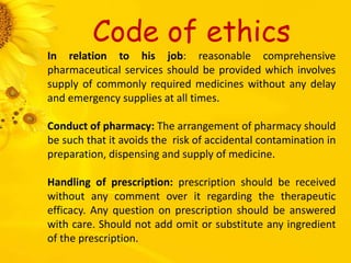 Code of ethics
In relation to his job: reasonable comprehensive
pharmaceutical services should be provided which involves
supply of commonly required medicines without any delay
and emergency supplies at all times.
Conduct of pharmacy: The arrangement of pharmacy should
be such that it avoids the risk of accidental contamination in
preparation, dispensing and supply of medicine.
Handling of prescription: prescription should be received
without any comment over it regarding the therapeutic
efficacy. Any question on prescription should be answered
with care. Should not add omit or substitute any ingredient
of the prescription.
 