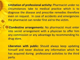 Limitation of professional activity: Pharmacist under no
circumstances take to medical practice which is to
diagnose the disease and prescribe remedies therefore
even on request. In case of accidents and emergencies
the pharmacist can render first aid to the victim.
Clandestine arrangements: No pharmacist must enter
into secret arrangement with a physician to offer him
any commission or any advantage by recommending his
drug store.
Liberation with public: Should always keep updating
himself and never disclose any information which he
has acquired during professional activities to the third
party.
 