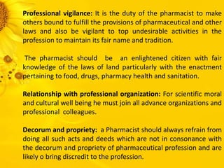 Professional vigilance: It is the duty of the pharmacist to make
others bound to fulfill the provisions of pharmaceutical and other
laws and also be vigilant to top undesirable activities in the
profession to maintain its fair name and tradition.
The pharmacist should be an enlightened citizen with fair
knowledge of the laws of land particularly with the enactment
pertaining to food, drugs, pharmacy health and sanitation.
Relationship with professional organization: For scientific moral
and cultural well being he must join all advance organizations and
professional colleagues.
Decorum and propriety: a Pharmacist should always refrain from
doing all such acts and deeds which are not in consonance with
the decorum and propriety of pharmaceutical profession and are
likely o bring discredit to the profession.
 