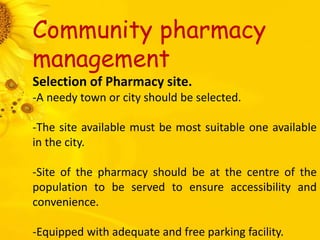 Community pharmacy
management
Selection of Pharmacy site.
-A needy town or city should be selected.
-The site available must be most suitable one available
in the city.
-Site of the pharmacy should be at the centre of the
population to be served to ensure accessibility and
convenience.
-Equipped with adequate and free parking facility.
 