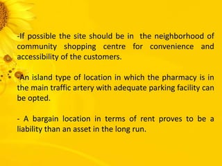 -If possible the site should be in the neighborhood of
community shopping centre for convenience and
accessibility of the customers.
-An island type of location in which the pharmacy is in
the main traffic artery with adequate parking facility can
be opted.
- A bargain location in terms of rent proves to be a
liability than an asset in the long run.
 