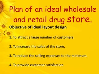 Plan of an ideal wholesale
and retail drug store.
Objective of ideal layout design
1. To attract a large number of customers.
2. To increase the sales of the store.
3. To reduce the selling expenses to the minimum.
4. To provide customer satisfaction
 