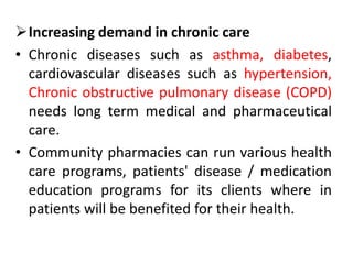 Increasing demand in chronic care
• Chronic diseases such as asthma, diabetes,
cardiovascular diseases such as hypertension,
Chronic obstructive pulmonary disease (COPD)
needs long term medical and pharmaceutical
care.
• Community pharmacies can run various health
care programs, patients' disease / medication
education programs for its clients where in
patients will be benefited for their health.
 