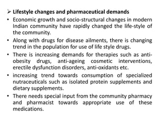  Lifestyle changes and pharmaceutical demands
• Economic growth and socio-structural changes in modern
Indian community have rapidly changed the life-style of
the community.
• Along with drugs for disease ailments, there is changing
trend in the population for use of life style drugs.
• There is increasing demands for therapies such as anti-
obesity drugs, anti-ageing cosmetic interventions,
erectile dysfunction disorders, anti-oxidants etc.
• increasing trend towards consumption of specialized
nutraceuticals such as isolated protein supplements and
dietary supplements.
• There needs special input from the community pharmacy
and pharmacist towards appropriate use of these
medications.
 