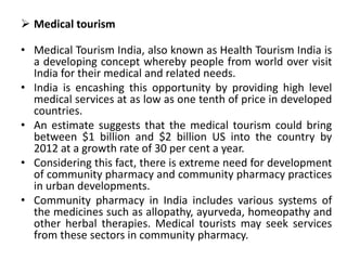  Medical tourism
• Medical Tourism India, also known as Health Tourism India is
a developing concept whereby people from world over visit
India for their medical and related needs.
• India is encashing this opportunity by providing high level
medical services at as low as one tenth of price in developed
countries.
• An estimate suggests that the medical tourism could bring
between $1 billion and $2 billion US into the country by
2012 at a growth rate of 30 per cent a year.
• Considering this fact, there is extreme need for development
of community pharmacy and community pharmacy practices
in urban developments.
• Community pharmacy in India includes various systems of
the medicines such as allopathy, ayurveda, homeopathy and
other herbal therapies. Medical tourists may seek services
from these sectors in community pharmacy.
 
