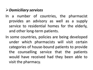 Domiciliary services
In a number of countries, the pharmacist
provides an advisory as well as a supply
service to residential homes for the elderly,
and other long-term patients.
In some countries, policies are being developed
under which pharmacists will visit certain
categories of house-bound patients to provide
the counselling service that the patients
would have received had they been able to
visit the pharmacy.
 