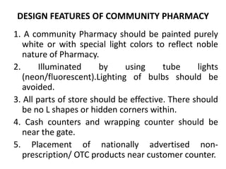 DESIGN FEATURES OF COMMUNITY PHARMACY
1. A community Pharmacy should be painted purely
white or with special light colors to reflect noble
nature of Pharmacy.
2. Illuminated by using tube lights
(neon/fluorescent).Lighting of bulbs should be
avoided.
3. All parts of store should be effective. There should
be no L shapes or hidden corners within.
4. Cash counters and wrapping counter should be
near the gate.
5. Placement of nationally advertised non-
prescription/ OTC products near customer counter.
 