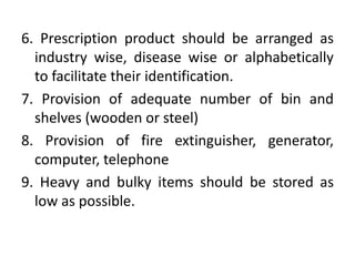 6. Prescription product should be arranged as
industry wise, disease wise or alphabetically
to facilitate their identification.
7. Provision of adequate number of bin and
shelves (wooden or steel)
8. Provision of fire extinguisher, generator,
computer, telephone
9. Heavy and bulky items should be stored as
low as possible.
 