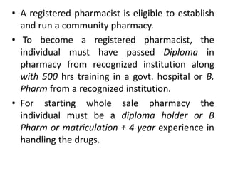• A registered pharmacist is eligible to establish
and run a community pharmacy.
• To become a registered pharmacist, the
individual must have passed Diploma in
pharmacy from recognized institution along
with 500 hrs training in a govt. hospital or B.
Pharm from a recognized institution.
• For starting whole sale pharmacy the
individual must be a diploma holder or B
Pharm or matriculation + 4 year experience in
handling the drugs.
 