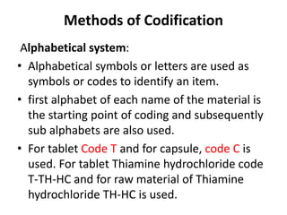 Methods of Codification
Alphabetical system:
• Alphabetical symbols or letters are used as
symbols or codes to identify an item.
• first alphabet of each name of the material is
the starting point of coding and subsequently
sub alphabets are also used.
• For tablet Code T and for capsule, code C is
used. For tablet Thiamine hydrochloride code
T-TH-HC and for raw material of Thiamine
hydrochloride TH-HC is used.
 