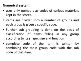 Numerical system
• uses only numbers as codes of various materials
kept in the stores.
• items are divided into a number of groups and
each group is given a specific code.
• Further sub grouping is done on the basis of
classification of items falling in any group
according to its shape, size and function
• complete code of the item is written by
combining the main group code with the sub
code of that item.
 