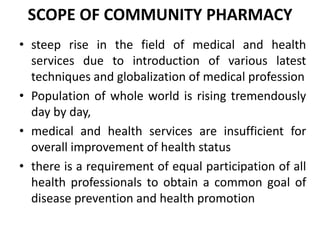 SCOPE OF COMMUNITY PHARMACY
• steep rise in the field of medical and health
services due to introduction of various latest
techniques and globalization of medical profession
• Population of whole world is rising tremendously
day by day,
• medical and health services are insufficient for
overall improvement of health status
• there is a requirement of equal participation of all
health professionals to obtain a common goal of
disease prevention and health promotion
 