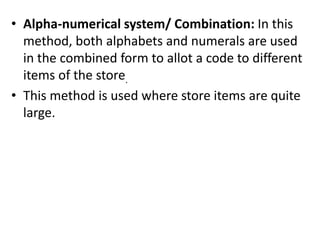 • Alpha-numerical system/ Combination: In this
method, both alphabets and numerals are used
in the combined form to allot a code to different
items of the store.
• This method is used where store items are quite
large.
 