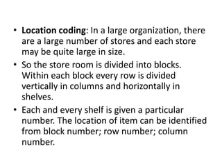 • Location coding: In a large organization, there
are a large number of stores and each store
may be quite large in size.
• So the store room is divided into blocks.
Within each block every row is divided
vertically in columns and horizontally in
shelves.
• Each and every shelf is given a particular
number. The location of item can be identified
from block number; row number; column
number.
 