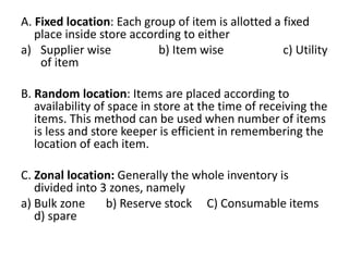 A. Fixed location: Each group of item is allotted a fixed
place inside store according to either
a) Supplier wise b) Item wise c) Utility
of item
B. Random location: Items are placed according to
availability of space in store at the time of receiving the
items. This method can be used when number of items
is less and store keeper is efficient in remembering the
location of each item.
C. Zonal location: Generally the whole inventory is
divided into 3 zones, namely
a) Bulk zone b) Reserve stock C) Consumable items
d) spare
 