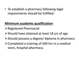 • To establish a pharmacy following legal
requirements should be fulfilled:
Minimum academic qualification:
Registered Pharmacist
Should have attained at least 18 yrs of age
Should possess a degree/ diploma in pharmacy
Completed a training of 500 hrs in a medical
store, hospital pharmacy.
 
