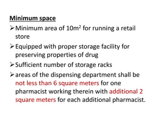 Minimum space
Minimum area of 10m2 for running a retail
store
Equipped with proper storage facility for
preserving properties of drug
Sufficient number of storage racks
areas of the dispensing department shall be
not less than 6 square meters for one
pharmacist working therein with additional 2
square meters for each additional pharmacist.
 