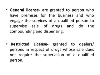 • General license- are granted to person who
have premises for the business and who
engage the services of a qualified person to
supervise sale of drugs and do the
compounding and dispensing.
• Restricted License- granted to dealers/
persons in respect of drugs whose sale does
not require the supervision of a qualified
person.
 