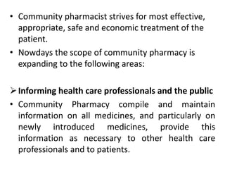• Community pharmacist strives for most effective,
appropriate, safe and economic treatment of the
patient.
• Nowdays the scope of community pharmacy is
expanding to the following areas:
Informing health care professionals and the public
• Community Pharmacy compile and maintain
information on all medicines, and particularly on
newly introduced medicines, provide this
information as necessary to other health care
professionals and to patients.
 