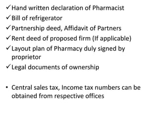 Hand written declaration of Pharmacist
Bill of refrigerator
Partnership deed, Affidavit of Partners
Rent deed of proposed firm (If applicable)
Layout plan of Pharmacy duly signed by
proprietor
Legal documents of ownership
• Central sales tax, Income tax numbers can be
obtained from respective offices
 