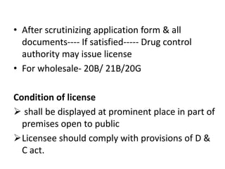 • After scrutinizing application form & all
documents---- If satisfied----- Drug control
authority may issue license
• For wholesale- 20B/ 21B/20G
Condition of license
 shall be displayed at prominent place in part of
premises open to public
Licensee should comply with provisions of D &
C act.
 