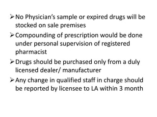 No Physician’s sample or expired drugs will be
stocked on sale premises
Compounding of prescription would be done
under personal supervision of registered
pharmacist
Drugs should be purchased only from a duly
licensed dealer/ manufacturer
Any change in qualified staff in charge should
be reported by licensee to LA within 3 month
 