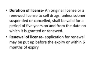 • Duration of license- An original license or a
renewed license to sell drugs, unless sooner
suspended or cancelled, shall be valid for a
period of five years on and from the date on
which it is granted or renewed.
• Renewal of license- application for renewal
may be put up before the expiry or within 6
months of expiry
 
