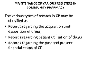 MAINTENANCE OF VARIOUS REGISTERS IN
COMMUNITY PHARMACY
The various types of records in CP may be
classified as-
• Records regarding the acquisition and
disposition of drugs
• Records regarding patient utilization of drugs
• Records regarding the past and present
financial status of CP
 