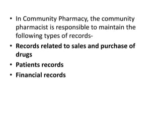 • In Community Pharmacy, the community
pharmacist is responsible to maintain the
following types of records-
• Records related to sales and purchase of
drugs
• Patients records
• Financial records
 