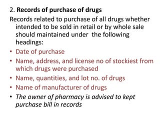 2. Records of purchase of drugs
Records related to purchase of all drugs whether
intended to be sold in retail or by whole sale
should maintained under the following
headings:
• Date of purchase
• Name, address, and license no of stockiest from
which drugs were purchased
• Name, quantities, and lot no. of drugs
• Name of manufacturer of drugs
• The owner of pharmacy is advised to kept
purchase bill in records
 