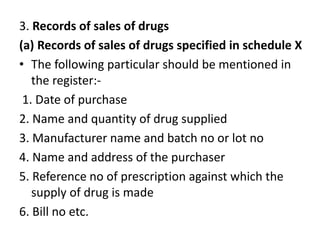 3. Records of sales of drugs
(a) Records of sales of drugs specified in schedule X
• The following particular should be mentioned in
the register:-
1. Date of purchase
2. Name and quantity of drug supplied
3. Manufacturer name and batch no or lot no
4. Name and address of the purchaser
5. Reference no of prescription against which the
supply of drug is made
6. Bill no etc.
 