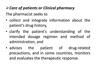 Care of patients or Clinical pharmacy
The pharmacist seeks to
• collect and integrate information about the
patient’s drug history,
• clarify the patient’s understanding of the
intended dosage regimen and method of
administration, and
• advises the patient of drug-related
precautions, and in some countries, monitors
and evaluates the therapeutic response.
 