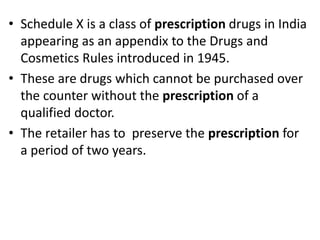 • Schedule X is a class of prescription drugs in India
appearing as an appendix to the Drugs and
Cosmetics Rules introduced in 1945.
• These are drugs which cannot be purchased over
the counter without the prescription of a
qualified doctor.
• The retailer has to preserve the prescription for
a period of two years.
 