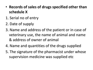 • Records of sales of drugs specified other than
schedule X
1. Serial no of entry
2. Date of supply
3. Name and address of the patient or in case of
veterinary use, the name of animal and name
& address of owner of animal
4. Name and quantities of the drugs supplied
5. The signature of the pharmacist under whose
supervision medicine was supplied etc
 