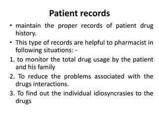 Patient records
• maintain the proper records of patient drug
history.
• This type of records are helpful to pharmacist in
following situations: -
1. to monitor the total drug usage by the patient
and his family
2. To reduce the problems associated with the
drugs interactions.
3. To find out the individual idiosyncrasies to the
drugs
 