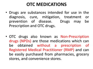 OTC MEDICATIONS
• Drugs are substances intended for use in the
diagnosis, cure, mitigation, treatment or
prevention of disease. Drugs may be
Prescription and OTC drugs.
• OTC drugs also known as Non-Prescription
drugs (NPDs) are those medications which can
be obtained without a prescription of
Registered Medical Practitioner (RMP) and can
be easily purchased from pharmacies, grocery
stores, and convenience stores.
 
