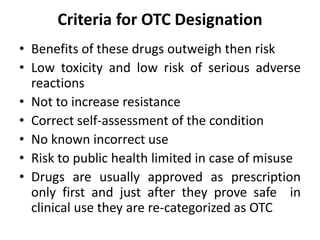 Criteria for OTC Designation
• Benefits of these drugs outweigh then risk
• Low toxicity and low risk of serious adverse
reactions
• Not to increase resistance
• Correct self-assessment of the condition
• No known incorrect use
• Risk to public health limited in case of misuse
• Drugs are usually approved as prescription
only first and just after they prove safe in
clinical use they are re-categorized as OTC
 