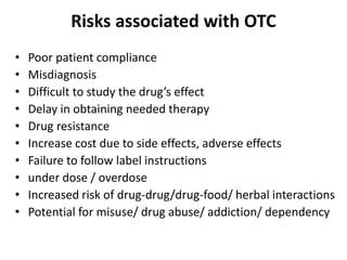 Risks associated with OTC
• Poor patient compliance
• Misdiagnosis
• Difficult to study the drug’s effect
• Delay in obtaining needed therapy
• Drug resistance
• Increase cost due to side effects, adverse effects
• Failure to follow label instructions
• under dose / overdose
• Increased risk of drug-drug/drug-food/ herbal interactions
• Potential for misuse/ drug abuse/ addiction/ dependency
 