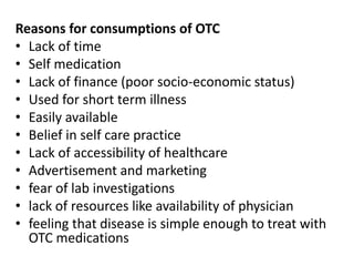 Reasons for consumptions of OTC
• Lack of time
• Self medication
• Lack of finance (poor socio-economic status)
• Used for short term illness
• Easily available
• Belief in self care practice
• Lack of accessibility of healthcare
• Advertisement and marketing
• fear of lab investigations
• lack of resources like availability of physician
• feeling that disease is simple enough to treat with
OTC medications
 