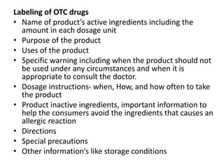Labeling of OTC drugs
• Name of product’s active ingredients including the
amount in each dosage unit
• Purpose of the product
• Uses of the product
• Specific warning including when the product should not
be used under any circumstances and when it is
appropriate to consult the doctor.
• Dosage instructions- when, How, and how often to take
the product
• Product inactive ingredients, important information to
help the consumers avoid the ingredients that causes an
allergic reaction
• Directions
• Special precautions
• Other information’s like storage conditions
 
