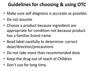 Guidelines for choosing & using OTC
• Make sure self diagnosis is accurate as possible.
• Do not assume
• Choose a product because ingredient are
appropriate for condition not because product
has a familiar brand name.
• Read label carefully to determine- correct
dose/direction/precautions
• Do not take more than recommended dose
• Keep the drug out of reach of Children
• Don’t use for long time.
 