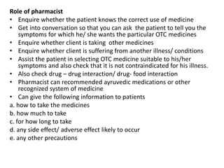 Role of pharmacist
• Enquire whether the patient knows the correct use of medicine
• Get into conversation so that you can ask the patient to tell you the
symptoms for which he/ she wants the particular OTC medicines
• Enquire whether client is taking other medicines
• Enquire whether client is suffering from another illness/ conditions
• Assist the patient in selecting OTC medicine suitable to his/her
symptoms and also check that it is not contraindicated for his illness.
• Also check drug – drug interaction/ drug- food interaction
• Pharmacist can recommended ayruvedic medications or other
recognized system of medicine
• Can give the following information to patients
a. how to take the medicines
b. how much to take
c. for how long to take
d. any side effect/ adverse effect likely to occur
e. any other precautions
 