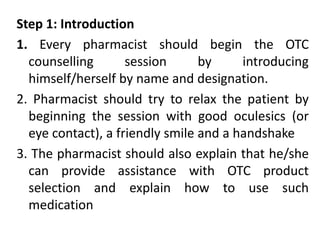Step 1: Introduction
1. Every pharmacist should begin the OTC
counselling session by introducing
himself/herself by name and designation.
2. Pharmacist should try to relax the patient by
beginning the session with good oculesics (or
eye contact), a friendly smile and a handshake
3. The pharmacist should also explain that he/she
can provide assistance with OTC product
selection and explain how to use such
medication
 